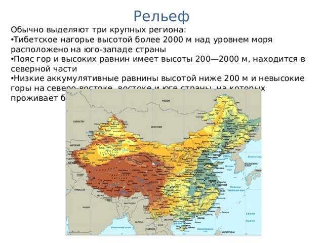 Рельеф Обычно выделяют три крупных региона: Тибетское нагорье высотой более 2000 м над уровнем моря расположено на юго-западе страны Пояс гор и высоких равнин имеет высоты 200—2000 м, находится в северной части Низкие аккумулятивные равнины высотой ниже 200 м и невысокие горы на северо-востоке, востоке и юге страны, на которых проживает большая часть населения Китая. 