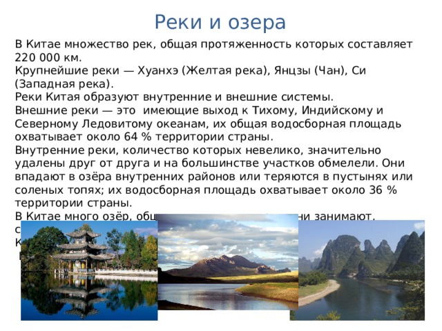 Реки и озера В Китае множество рек, общая протяженность которых составляет 220 000 км. Крупнейшие реки — Хуанхэ (Желтая река), Янцзы (Чан), Си (Западная река). Реки Китая образуют внутренние и внешние системы. Внешние реки — это имеющие выход к Тихому, Индийскому и Северному Ледовитому океанам, их общая водосборная площадь охватывает около 64 % территории страны. Внутренние реки, количество которых невелико, значительно удалены друг от друга и на большинстве участков обмелели. Они впадают в озёра внутренних районов или теряются в пустынях или соленых топях; их водосборная площадь охватывает около 36 % территории страны. В Китае много озёр, общая площадь, которую они занимают, составляет примерно 80 000 кв. км. Наиболее значительные озера — Кукунор, Дунтинху, Паянху.  Имеются также тысячи искусственных озёр — водохранилищ.  