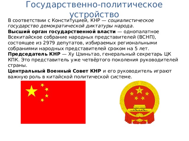 Государственно-политическое устройство В соответствии с Конституцией, КНР — социалистическое государство демократической диктатуры народа . Высший орган государственной власти  — однопалатное Всекитайское собрание народных представителей (ВСНП), состоящее из 2979 депутатов, избираемых региональными собраниями народных представителей сроком на 5 лет. Председатель КНР  — Ху Цзиньтао , генеральный секретарь ЦК КПК. Это представитель уже четвёртого поколения руководителей страны. Центральный Военный Совет КНР и его руководитель играют важную роль в китайской политической системе. 