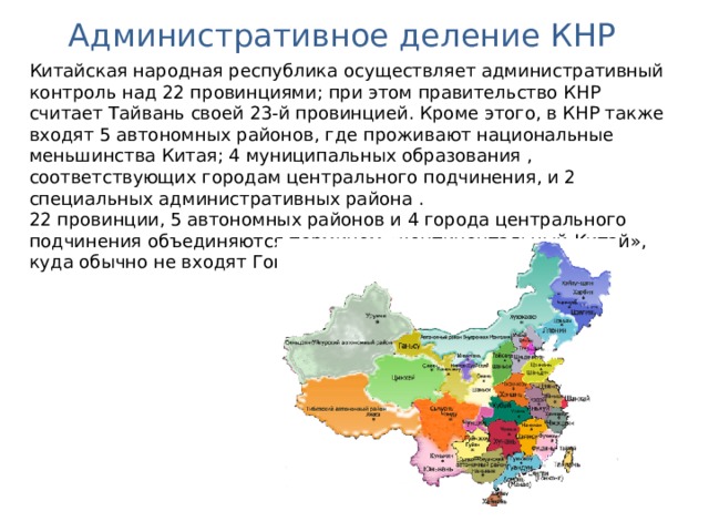 Административное деление КНР Китайская народная республика осуществляет административный контроль над 22 провинциями ; при этом правительство КНР считает Тайвань своей 23-й провинцией. Кроме этого, в КНР также входят 5 автономных районов,  где проживают национальные меньшинства Китая; 4 муниципальных образования , соответствующих городам центрального подчинения, и 2 специальных административных района . 22 провинции, 5 автономных районов и 4 города центрального подчинения объединяются термином «континентальный Китай», куда обычно не входят Гонконг, Макао и Тайвань. 