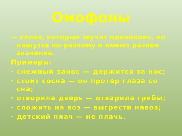 Омофоны — слова, которые звучат одинаково, но пишутся по-разному и имеют разное значение. Примеры: · снежный занос — держится за нос; · стоит сосна — он протер глаза со сна; · отворила дверь — отварила грибы; · сложить на воз — выгрести навоз; · детский плач — не плачь.  