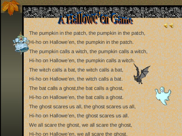 The pumpkin in the patch,  the pumpkin in the patch, Hi-ho on Hallowe’en, the pumpkin in the patch. The pumpkin calls a witch, the pumpkin calls a witch, Hi-ho on Hallowe’en, the pumpkin calls a witch. The witch calls a bat, the witch calls a bat, Hi-ho on Hallowe’en, the witch calls a bat. The bat calls a ghost,the bat calls a ghost, Hi-ho on Hallowe’en, the bat calls a ghost. The ghost scares us all, the ghost scares us all, Hi-ho on Hallowe’en, the ghost scares us all. We all scare the ghost, we all scare the ghost, Hi-ho on Hallowe’en, we all scare the ghost.  