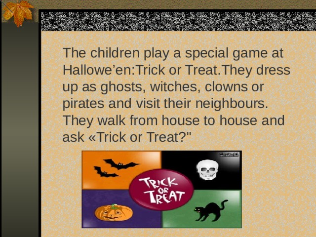 The children play a special game at Hallowe’en:Trick or Treat.They dress up as ghosts , witches, clowns or pirates and visit their neighbours. They walk from house to house and ask « Trick or Treat? 