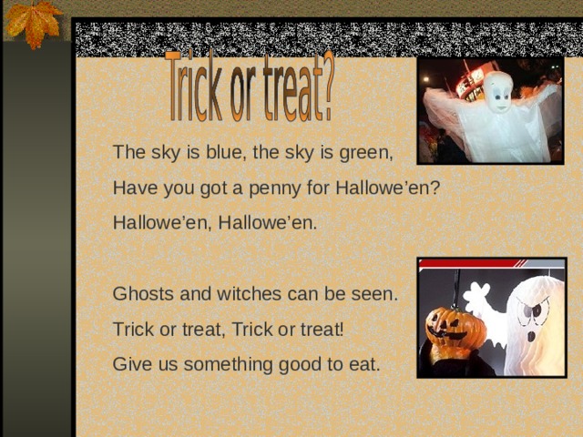The sky is blue, the sky is green, Have you got a penny for Hallowe’en? Hallowe’en, Hallowe’en. Ghosts and witches can be seen. Trick or treat, Trick or treat! Give us something good to eat. 
