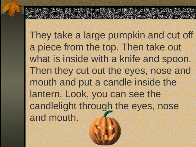 They take a large pumpkin and cut off a piece from the top. Then take out what is inside with a knife and spoon. Then they cut out the eyes, nose and mouth and put a candl е inside the lantern. Look, you can see the candlelight through the eyes, nose and mouth. 