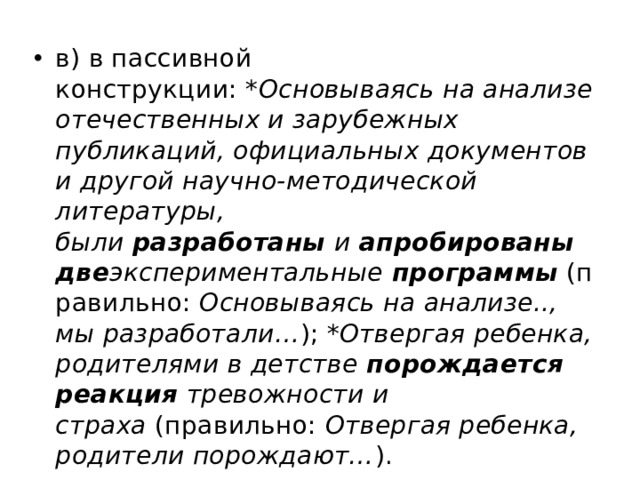 в) в пассивной конструкции:  *Основываясь на анализе отечественных и зарубежных публикаций, официальных документов и другой научно-методической литературы, были  разработаны  и  апробированы   две экспериментальные  программы  (правильно:  Основываясь на анализе.., мы разработали… );  *Отвергая ребенка, родителями в детстве  порождается реакция  тревожности и страха  (правильно:  Отвергая ребенка, родители порождают… ). 