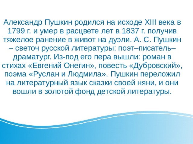 Александр Пушкин родился на исходе XIII века в 1799 г. и умер в расцвете лет в 1837 г. получив тяжелое ранение в живот на дуэли. А. С. Пушкин – светоч русской литературы: поэт–писатель–драматург. Из-под его пера вышли: роман в стихах «Евгений Онегин», повесть «Дубровский», поэма «Руслан и Людмила». Пушкин переложил на литературный язык сказки своей няни, и они вошли в золотой фонд детской литературы.    