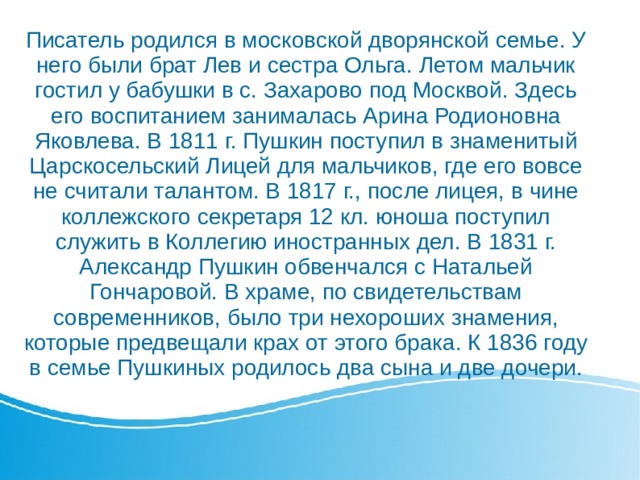 Писатель родился в московской дворянской семье. У него были брат Лев и сестра Ольга. Летом мальчик гостил у бабушки в с. Захарово под Москвой. Здесь его воспитанием занималась Арина Родионовна Яковлева. В 1811 г. Пушкин поступил в знаменитый Царскосельский Лицей для мальчиков, где его вовсе не считали талантом. В 1817 г., после лицея, в чине коллежского секретаря 12 кл. юноша поступил служить в Коллегию иностранных дел. В 1831 г. Александр Пушкин обвенчался с Натальей Гончаровой. В храме, по свидетельствам современников, было три нехороших знамения, которые предвещали крах от этого брака. К 1836 году в семье Пушкиных родилось два сына и две дочери.    