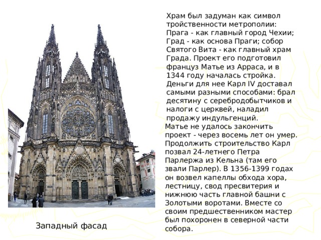 Храм был задуман как символ тройственности метрополии: Прага - как главный город Чехии; Град - как основа Праги; собор Святого Вита - как главный храм Града. Проект его подготовил француз Матье из Арраса, и в 1344 году началась стройка. Деньги для нее Карл IV доставал самыми разными способами: брал десятину с серебродобытчиков и налоги с церквей, наладил продажу индульгенций. Матье не удалось закончить проект - через восемь лет он умер. Продолжить строительство Карл позвал 24-летнего Петра Парлержа из Кельна (там его звали Парлер). В 1356-1399 годах он возвел капеллы обхода хора, лестницу, свод пресвитерия и нижнюю часть главной башни с Золотыми воротами. Вместе со своим предшественником мастер был похоронен в северной части собора. Западный фасад 