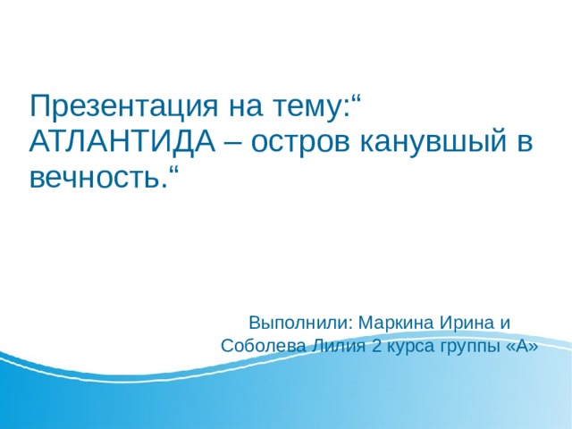 Презентация на тему:“ АТЛАНТИДА – остров канувшый в вечность.“      Выполнили: Маркина Ирина и Соболева Лилия 2 курса группы «A» 