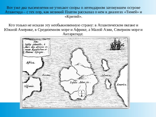 Вот уже два тысячелетия не утихают споры о легендарном затонувшем острове Атлантида – с тех пор, как великий Платон рассказал о нем в диалогах «Тимей» и «Критий».   Кто только не искали эту необыкновенную страну: в Атлантическом океане и Южной Америке, в Средиземном море и Африке, а Малой Азии, Северном море и Антарктиде. 