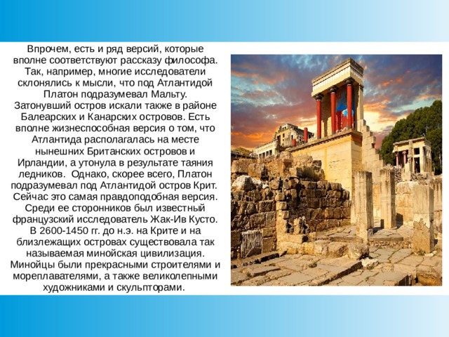 Впрочем, есть и ряд версий, которые вполне соответствуют рассказу философа.  Так, например, многие исследователи склонялись к мысли, что под Атлантидой Платон подразумевал Мальту.  Затонувший остров искали также в районе Балеарских и Канарских островов. Есть вполне жизнеспособная версия о том, что Атлантида располагалась на месте нынешних Британских островов и Ирландии, а утонула в результате таяния ледников. Однако, скорее всего, Платон подразумевал под Атлантидой остров Крит.  Сейчас это самая правдоподобная версия.  Среди ее сторонников был известный французский исследователь Жак-Ив Кусто.  В 2600-1450 гг. до н.э. на Крите и на близлежащих островах существовала так называемая минойская цивилизация.  Минойцы были прекрасными строителями и мореплавателями, а также великолепными художниками и скульпторами. 