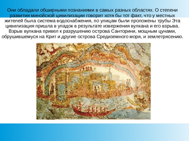 Они обладали обширными познаниями в самых разных областях. О степени развития минойской цивилизации говорит хотя бы тот факт, что у местных жителей была система водоснабжения, по улицам были проложены трубы Эта цивилизация пришла в упадок в результате извержения вулкана и его взрыва. Взрыв вулкана привел к разрушению острова Санторини, мощным цунами, обрушившемуся на Крит и другие острова Средиземного моря, и землетрясению. 