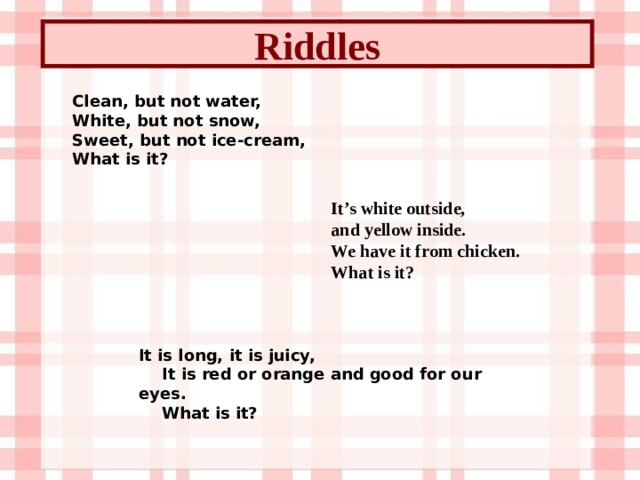 Riddles Clean, but not water,  White, but not snow,  Sweet, but not ice-cream,  What is it? It’s white outside,  and yellow inside.  We have it from chicken. What is it? It is long, it is juicy,          It is red or orange and good for our eyes.                What is it?          