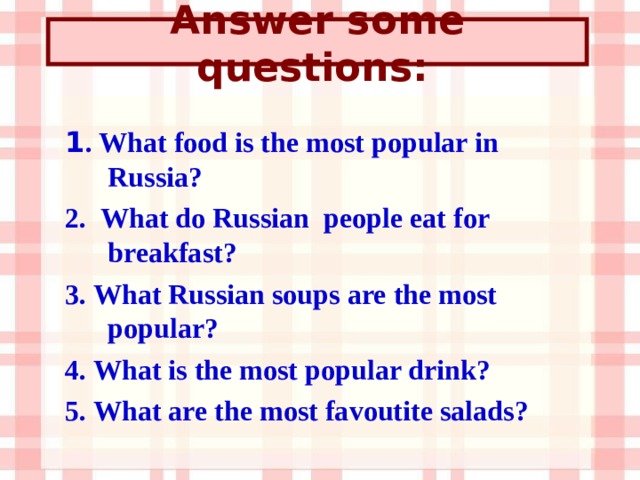 Answer some questions:  1 . What food is the most popular in Russia? 2. What do Russian people eat for breakfast? 3. What Russian soups are the most popular? 4. What is the most popular drink? 5. What are the most favoutite salads? 
