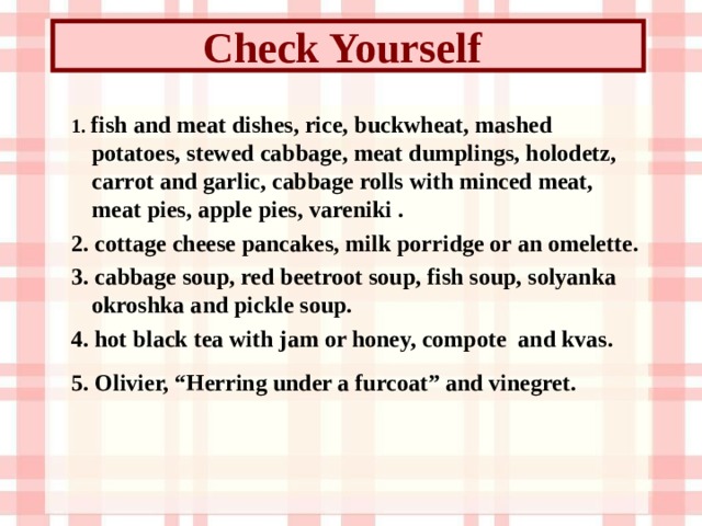 Check Yourself  1. fish and meat dishes, rice, buckwheat, mashed potatoes, stewed cabbage, meat dumplings, holodetz, carrot and garlic, cabbage rolls with minced meat, meat pies, apple pies, vareniki  . 2. cottage cheese pancakes, milk porridge or an omelette. 3. cabbage soup, red beetroot soup, fish soup, solyanka okroshka and pickle soup.  4. hot black tea with jam or honey, compote and kvas. 5. Olivier, “Herring under a furcoat” and vinegret.  