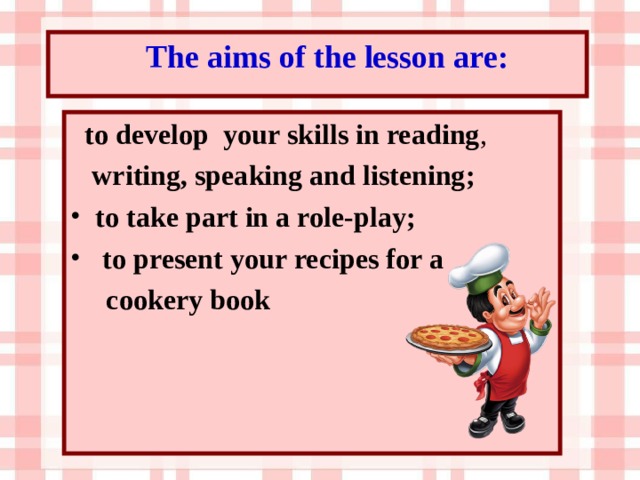 The aims of the lesson are:  to develop your skills in reading ,  writing, speaking and listening; to take part in a role-play;  to present your recipes for a  cookery book 