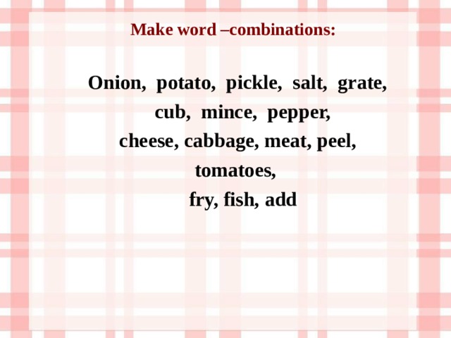 Make word –combinations:   Onion, potato, pickle, salt, grate,  cub, mince, pepper,  cheese, cabbage, meat, peel,  tomatoes,  fry, fish, add  
