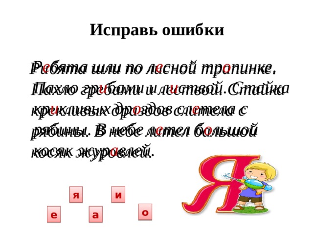 Исправь ошибки    Р е бята шли по  л е сной тр о пинке. Пахло гр и бами и л и ствой. Стайка кр и кливых др о здов сл е тела с рябины. В небе л е тел б о льшой косяк жур а влей.   Рибята шли по  лисной трапинке. Пахло гребами и лествой. Стайка крекливых драздов слитела с рябины. В небе лител бальшой косяк журовлей.  я и о а е 