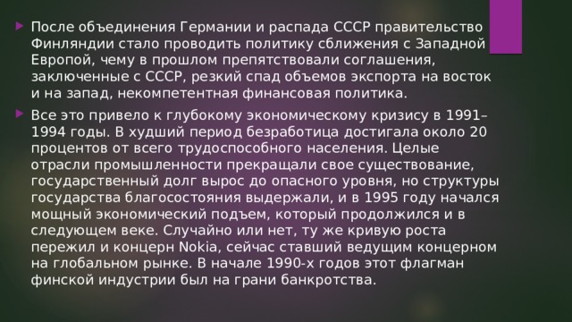 После объединения Германии и распада СССР правительство Финляндии стало проводить политику сближения с Западной Европой, чему в прошлом препятствовали соглашения, заключенные с СССР, резкий спад объемов экспорта на восток и на запад, некомпетентная финансовая политика. Все это привело к глубокому экономическому кризису в 1991–1994 годы. В худший период безработица достигала около 20 процентов от всего трудоспособного населения. Целые отрасли промышленности прекращали свое существование, государственный долг вырос до опасного уровня, но структуры государства благосостояния выдержали, и в 1995 году начался мощный экономический подъем, который продолжился и в следующем веке. Случайно или нет, ту же кривую роста пережил и концерн Nokia, сейчас ставший ведущим концерном на глобальном рынке. В начале 1990-х годов этот флагман финской индустрии был на грани банкротства. 