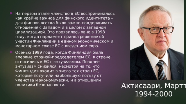 На первом этапе членство в ЕС воспринималось как крайне важное для финского идентитета – для финнов всегда было важно поддерживать отношения с Западом и в целом с западной цивилизацией. Это проявилось явно в 1998 году, когда парламент принял решение об участии Финляндии в едином экономическом и монетарном союзе ЕС с введением евро. Осенью 1999 года, когда Финляндия была впервые страной-председателем ЕС, в стране относились к ЕС с энтузиазмом. Позднее энтузиазм снизился, несмотря на то, что Финляндия входит в число тех стран ЕС, которые получили наибольшую пользу от членства и экономически, и в отношении политики безопасности. Ахтисаари, Мартти  1994-2000 