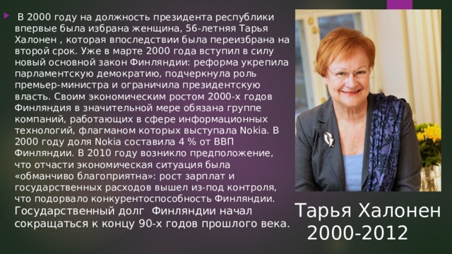   В 2000 году на должность президента республики впервые была избрана женщина, 56-летняя Тарья Халонен , которая впоследствии была переизбрана на второй срок. Уже в марте 2000 года вступил в силу новый основной закон Финляндии: реформа укрепила парламентскую демократию, подчеркнула роль премьер-министра и ограничила президентскую власть. Своим экономическим ростом 2000-х годов Финляндия в значительной мере обязана группе компаний, работающих в сфере информационных технологий, флагманом которых выступала Nokia. В 2000 году доля Nokia составила 4 % от ВВП Финляндии. В 2010 году возникло предположение, что отчасти экономическая ситуация была «обманчиво благоприятна»: рост зарплат и государственных расходов вышел из-под контроля, что подорвало конкурентоспособность Финляндии.  Государственный долг Финляндии начал сокращаться к концу 90-х годов прошлого века.   Тарья Халонен  2000-2012 