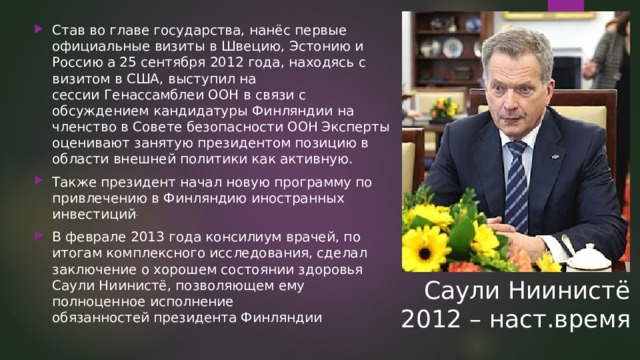 Став во главе государства, нанёс первые официальные визиты в Швецию, Эстонию и Россию а 25 сентября 2012 года, находясь с визитом в США, выступил на сессии Генассамблеи ООН в связи с обсуждением кандидатуры Финляндии на членство в Совете безопасности ООН  Эксперты оценивают занятую президентом позицию в области внешней политики как активную. Также президент начал новую программу по привлечению в Финляндию иностранных инвестиций . В феврале 2013 года консилиум врачей, по итогам комплексного исследования, сделал заключение о хорошем состоянии здоровья Саули Ниинистё, позволяющем ему полноценное исполнение обязанностей президента Финляндии  Саули Ниинистё 2012 – наст.время 