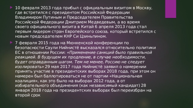 10 февраля 2013 года прибыл с официальным визитом в Москву, где встретился с президентом Российской Федерации Владимиром Путиным и Председателем Правительства Российской Федерации Дмитрием Медведевым, а во время своего официального визита в Китай 6 апреля 2013 года стал первым лидером стран Европейского союза, который встретился с новым председателем КНР Си Цзиньпином. 7 февраля 2015 года на Мюнхенской конференции по безопасности Саули Нийнистё высказался относительно политики ЕС в отношении России:  «Применение санкций было правильной реакцией. В будущем их продление, в случае необходимости, будет оправданным шагом. Тем не менее, Россию не следует изолировать»  29 мая 2017 года Нийнистё заявил о намерении принять участие в президентских выборах 2018 года, при этом он намерен был баллотироваться не от партии «Национальная коалиция», как это было на выборах 2012 года, а от избирательного объединения (как независимый кандидат)  28 января 2018 года на президентских выборах был переизбран на второй срок 