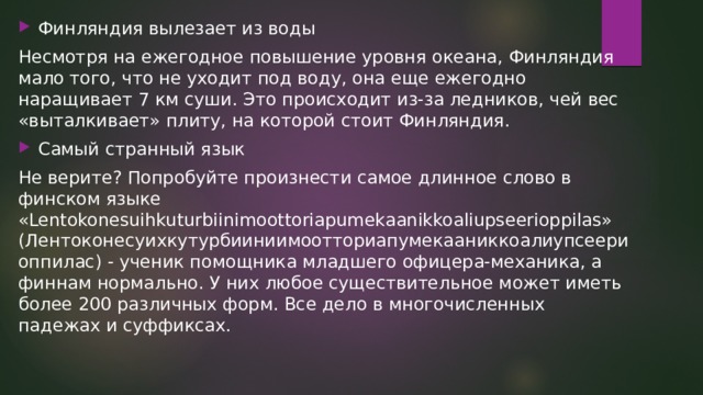 Финляндия вылезает из воды Несмотря на ежегодное повышение уровня океана, Финляндия мало того, что не уходит под воду, она еще ежегодно наращивает 7 км суши. Это происходит из-за ледников, чей вес «выталкивает» плиту, на которой стоит Финляндия. Самый странный язык Не верите? Попробуйте произнести самое длинное слово в финском языке «Lentokonesuihkuturbiinimoottoriapumekaanikkoaliupseerioppilas» (Лентоконесуихкутурбииниимоотториапумекааниккоалиупсеериоппилас) - ученик помощника младшего офицера-механика, а финнам нормально. У них любое существительное может иметь более 200 различных форм. Все дело в многочисленных падежах и суффиксах. 