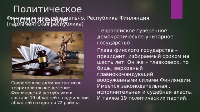 Политическое положение Финляндия или, официально, Республика Финляндия (парламентская республика) – европейское суверенное демократическое унитарное государство Глава финского государства – президент, избираемый сроком на шесть лет. Он же – главковерх, то бишь, верховный главнокомандующий вооружёнными силами Финляндии. Имеется законодательная , исполнительная и судебная власть. И также 19 политических партий. Современное административно-территориальное деление Финляндской республики в составе 19 областей в подчинении областей находятся 72 района .  