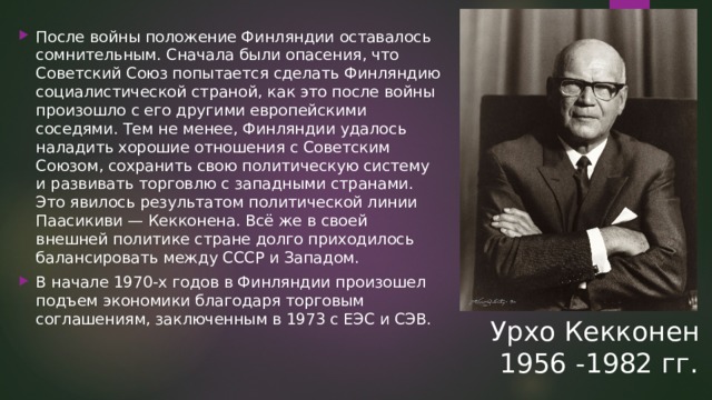 После войны положение Финляндии оставалось сомнительным. Сначала были опасения, что Советский Союз попытается сделать Финляндию социалистической страной, как это после войны произошло с его другими европейскими соседями. Тем не менее, Финляндии удалось наладить хорошие отношения с Советским Союзом, сохранить свою политическую систему и развивать торговлю с западными странами. Это явилось результатом политической линии Паасикиви — Кекконена. Всё же в своей внешней политике стране долго приходилось балансировать между СССР и Западом. В начале 1970-х годов в Финляндии произошел подъем экономики благодаря торговым соглашениям, заключенным в 1973 с ЕЭС и СЭВ. Урхо Кекконен  1956 -1982 гг. 
