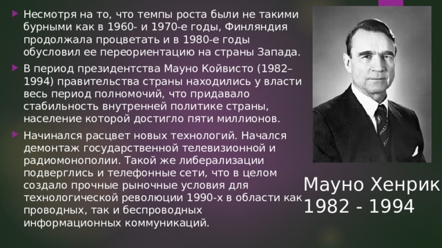 Несмотря на то, что темпы роста были не такими бурными как в 1960- и 1970-е годы, Финляндия продолжала процветать и в 1980-е годы обусловил ее переориентацию на страны Запада. В период президентства Мауно Койвисто (1982–1994) правительства страны находились у власти весь период полномочий, что придавало стабильность внутренней политике страны, население которой достигло пяти миллионов. Начинался расцвет новых технологий. Начался демонтаж государственной телевизионной и радиомонополии. Такой же либерализации подверглись и телефонные сети, что в целом создало прочные рыночные условия для технологической революции 1990-х в области как проводных, так и беспроводных информационных коммуникаций. Мауно Хенрик 1982 - 1994 