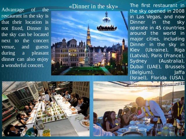 «Dinner in the sky» The first restaurant in the sky opened in 2008 in Las Vegas, and now Dinner in the sky operate in 45 countries around the world in major cities, including Dinner in the sky in Kiev (Ukraine), Riga (Latvia), Paris (France), Sydney (Australia), Dubai (UAE), Brussels (Belgium), Jaffa (Israel), Florida (USA), Toronto (Canada), Monaco. Advantage of the restaurant in the sky is that their location is not fixed, Dinner in the sky can be located next to the concert venue, and guests during a pleasant dinner can also enjoy a wonderful concert. 