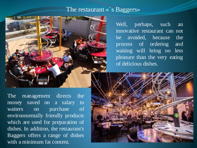 The restaurant «`s Baggers» Well, perhaps, such an innovative restaurant can not be avoided, because the process of ordering and waiting will bring no less pleasure than the very eating of delicious dishes. The management directs the money saved on a salary to waiters on purchase of environmentally friendly products which are used for preparation of dishes. In addition, the restaurant's Baggers offers a range of dishes with a minimum fat content. 