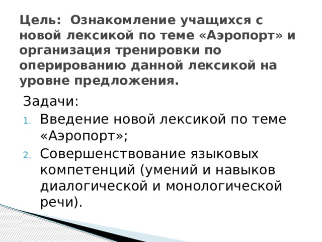   Цель: Ознакомление учащихся с новой лексикой по теме «Аэропорт» и организация тренировки по оперированию данной лексикой на уровне предложения.    Задачи: Введение новой лексикой по теме «Аэропорт»; Совершенствование языковых компетенций (умений и навыков диалогической и монологической речи). 