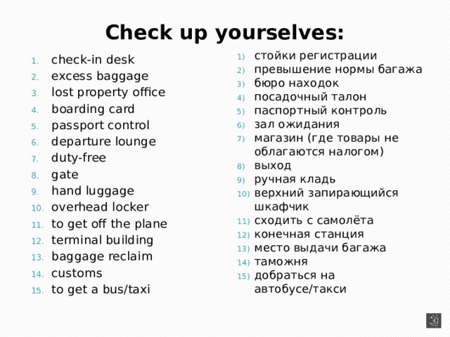 Check up yourselves: стойки регистрации превышение нормы багажа бюро находок посадочный талон паспортный контроль зал ожидания магазин (где товары не облагаются налогом) выход ручная кладь верхний запирающийся шкафчик сходить с самолёта конечная станция место выдачи багажа таможня добраться на автобусе/такси check-in desk excess baggage lost property office boarding card passport control departure lounge duty-free gate hand luggage overhead locker to get off the plane terminal building baggage reclaim customs to get a bus/taxi 