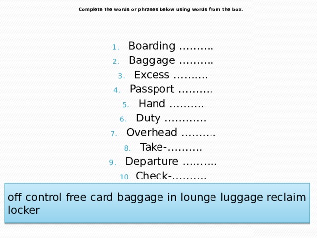  Complete the words or phrases below using words from the box.    Boarding ………. Baggage ………. Excess ………. Passport ………. Hand ………. Duty ………… Overhead ………. Take-………. Departure ………. Check-………. off control free card baggage in lounge luggage reclaim locker 