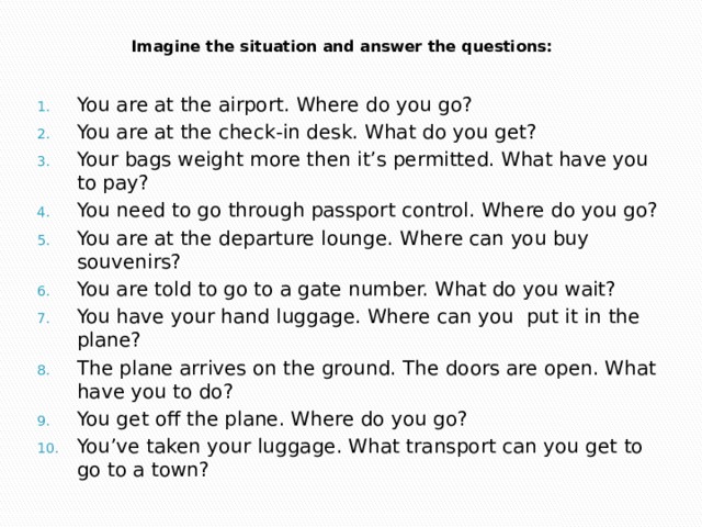 Imagine the situation and answer the questions:   You are at the airport. Where do you go? You are at the check-in desk. What do you get? Your bags weight more then it’s permitted. What have you to pay? You need to go through passport control. Where do you go? You are at the departure lounge. Where can you buy souvenirs? You are told to go to a gate number. What do you wait? You have your hand luggage. Where can you put it in the plane? The plane arrives on the ground. The doors are open. What have you to do? You get off the plane. Where do you go? You’ve taken your luggage. What transport can you get to go to a town? 