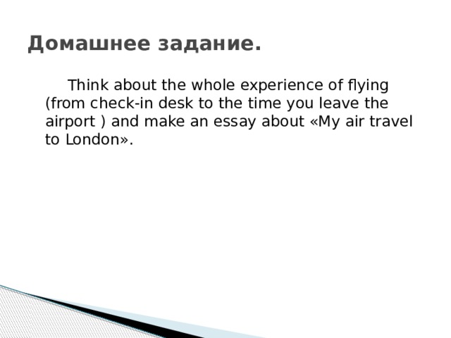 Домашнее задание.   Think about the whole experience of flying (from check-in desk to the time you leave the airport ) and make an essay about «My air travel to London». 