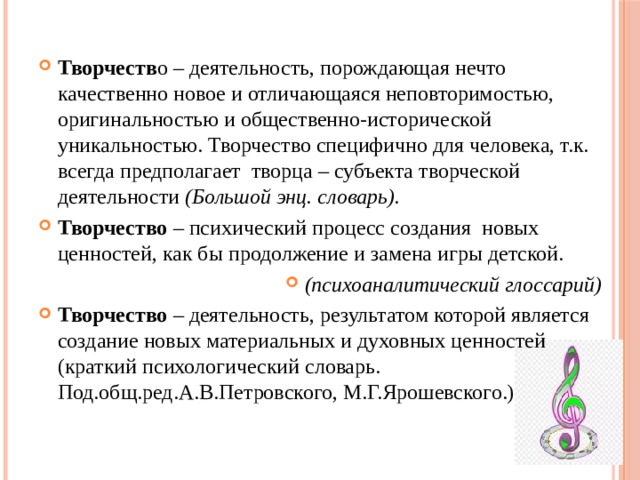 Творчеств о – деятельность, порождающая нечто качественно новое и отличающаяся неповторимостью, оригинальностью и общественно-исторической уникальностью. Творчество специфично для человека, т.к. всегда предполагает творца – субъекта творческой деятельности (Большой энц. словарь). Творчество – психический процесс создания новых ценностей, как бы продолжение и замена игры детской. (психоаналитический глоссарий) Творчество – деятельность, результатом которой является создание новых материальных и духовных ценностей (краткий психологический словарь. Под.общ.ред.А.В.Петровского, М.Г.Ярошевского.) 