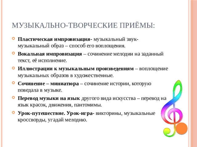 Музыкально-творческие приёмы: Пластическая импровизация- музыкальный звук- музыкальный образ – способ его воплощения. Вокальная импровизация – сочинение мелодии на заданный текст, её исполнение. Иллюстрации к музыкальным произведениям – воплощение музыкальных образов в художественные. Сочинение – миниатюра – сочинение истории, которую поведала в музыке. Перевод музыки на язык другого вида искусства – перевод на язык красок, движения, пантомимы. Урок-путешествие. Урок-игра- викторины, музыкальные кроссворды, угадай мелодию. 