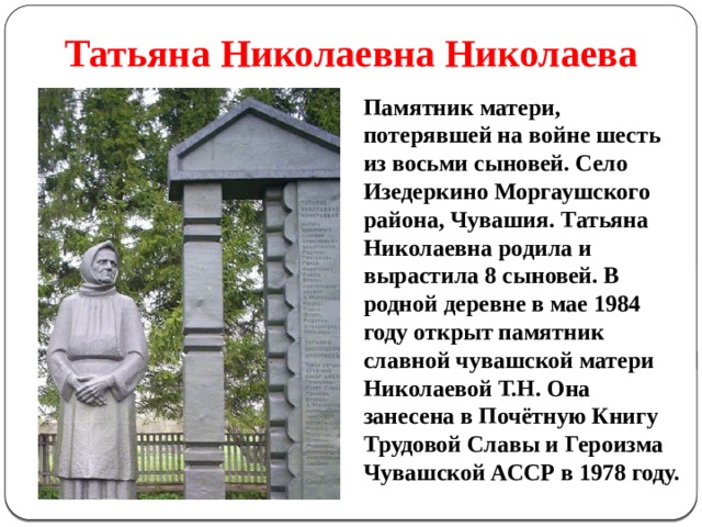 Татьяна Николаевна Николаева Памятник матери, потерявшей на войне шесть из восьми сыновей. Село Изедеркино Моргаушского района, Чувашия. Татьяна Николаевна родила и вырастила 8 сыновей. В родной деревне в мае 1984 году открыт памятник славной чувашской матери Николаевой Т.Н. Она занесена в Почётную Книгу Трудовой Славы и Героизма Чувашской АССР в 1978 году. 