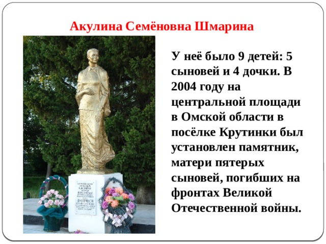  Акулина Семёновна Шмарина   У неё было 9 детей: 5 сыновей и 4 дочки. В 2004 году на центральной площади в Омской области в посёлке Крутинки был установлен памятник, матери пятерых сыновей, погибших на фронтах Великой Отечественной войны. 