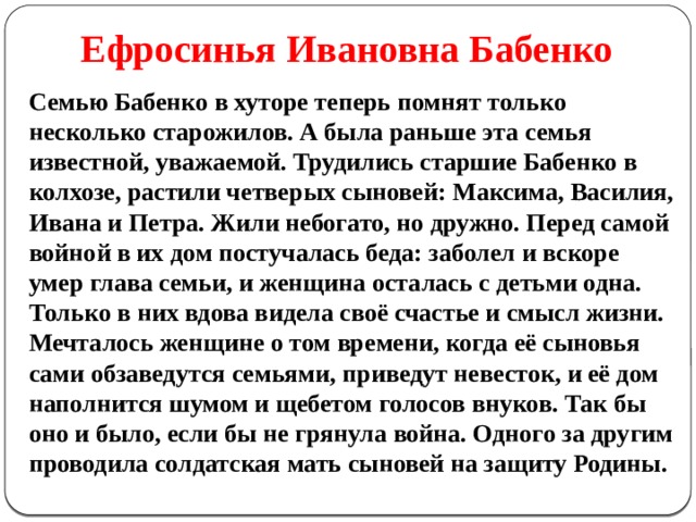 Ефросинья Ивановна Бабенко Семью Бабенко в хуторе теперь помнят только несколько старожилов. А была раньше эта семья известной, уважаемой. Трудились старшие Бабенко в колхозе, растили четверых сыновей: Максима, Василия, Ивана и Петра. Жили небогато, но дружно. Перед самой войной в их дом постучалась беда: заболел и вскоре умер глава семьи, и женщина осталась с детьми одна. Только в них вдова видела своё счастье и смысл жизни. Мечталось женщине о том времени, когда её сыновья сами обзаведутся семьями, приведут невесток, и её дом наполнится шумом и щебетом голосов внуков. Так бы оно и было, если бы не грянула война. Одного за другим проводила солдатская мать сыновей на защиту Родины. 
