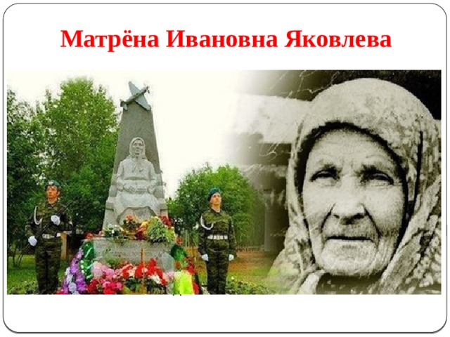 Матрёна Ивановна Яковлева В cеле Буб Пермского края памятник Матрёне Ивановне поставили односельчане. Во время войны она продала всё, что имела: дом, скотину, вещи. Пришла в сельсовет с мешком денег (100 тысяч рублей) со словами: « Купите на эти деньги самолёт. У меня сынки воюют, надо помочь» . Самолёт купили. Сыновья с войны не вернулись, ни один. А всю оставшуюся жизнь Матрёна Ивановна прожила в домах односельчан по очереди, всем было за честь, что она поживёт в их доме. 