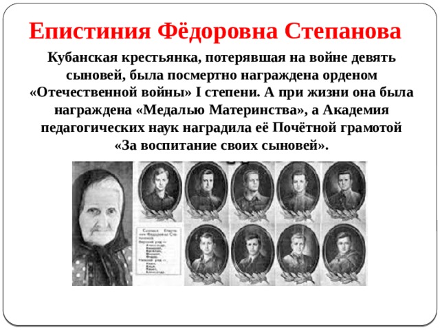 Епистиния Фёдоровна Степанова Кубанская крестьянка, потерявшая на войне девять сыновей, была посмертно награждена орденом «Отечественной войны» I степени. А при жизни она была награждена «Медалью Материнства», а Академия педагогических наук наградила её Почётной грамотой «За воспитание своих сыновей». 