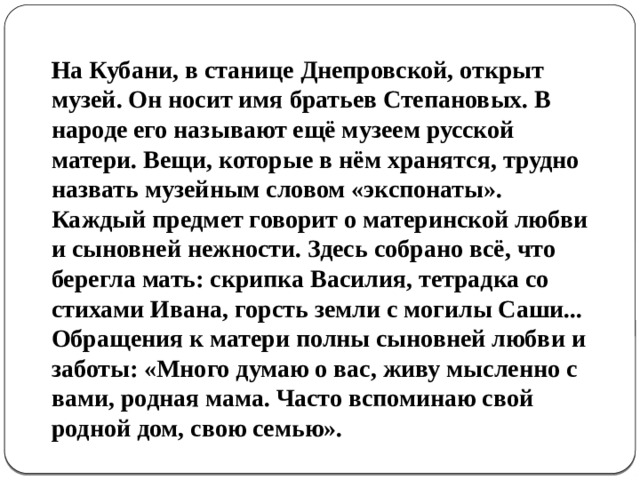 На Кубани, в станице Днепровской, открыт музей. Он носит имя братьев Степановых. В народе его называют ещё музеем русской матери. Вещи, которые в нём хранятся, трудно назвать музейным словом «экспонаты». Каждый предмет говорит о материнской любви и сыновней нежности. Здесь собрано всё, что берегла мать: скрипка Василия, тетрадка со стихами Ивана, горсть земли с могилы Саши... Обращения к матери полны сыновней любви и заботы: «Много думаю о вас, живу мысленно с вами, родная мама. Часто вспоминаю свой родной дом, свою семью». 