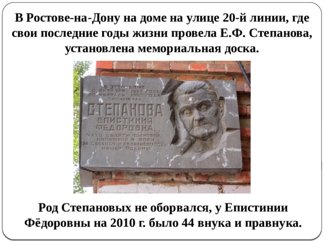В Ростове-на-Дону на доме на улице 20-й линии, где свои последние годы жизни провела Е.Ф. Степанова, установлена мемориальная доска. Род Степановых не оборвался, у Епистинии Фёдоровны на 2010 г. было 44 внука и правнука. 