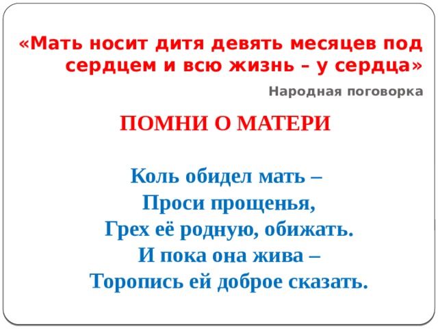 «Мать носит дитя девять месяцев под сердцем и всю жизнь – у сердца»   Народная поговорка ПОМНИ О МАТЕРИ    Коль обидел мать – Проси прощенья, Грех её родную, обижать. И пока она жива – Торопись ей доброе сказать. 