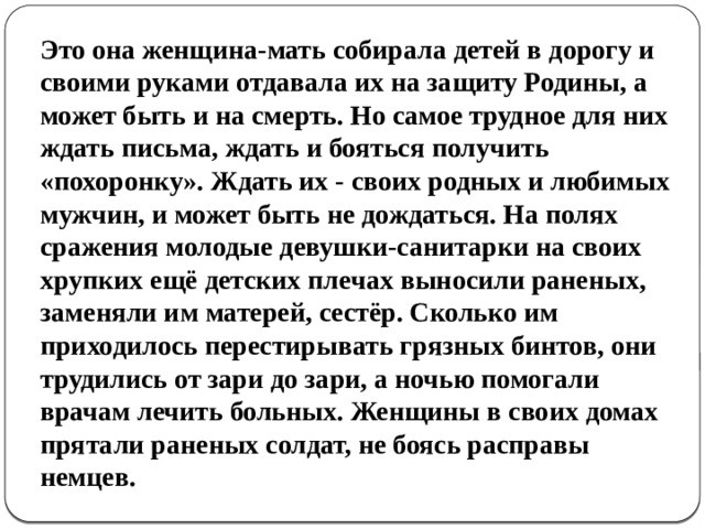 Это она женщина-мать собирала детей в дорогу и своими руками отдавала их на защиту Родины, а может быть и на смерть. Но самое трудное для них ждать письма, ждать и бояться получить «похоронку». Ждать их - своих родных и любимых мужчин, и может быть не дождаться. На полях сражения молодые девушки-санитарки на своих хрупких ещё детских плечах выносили раненых, заменяли им матерей, сестёр. Сколько им приходилось перестирывать грязных бинтов, они трудились от зари до зари, а ночью помогали врачам лечить больных. Женщины в своих домах прятали раненых солдат, не боясь расправы немцев. 
